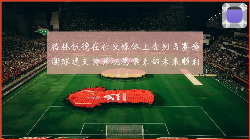 格林伍德在社交媒体上告别马赛感谢球迷支持并祝愿俱乐部未来顺利