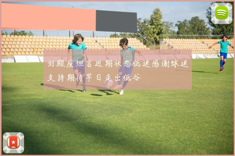 刘殿座坦言近期状态低迷感谢球迷支持期待早日走出低谷