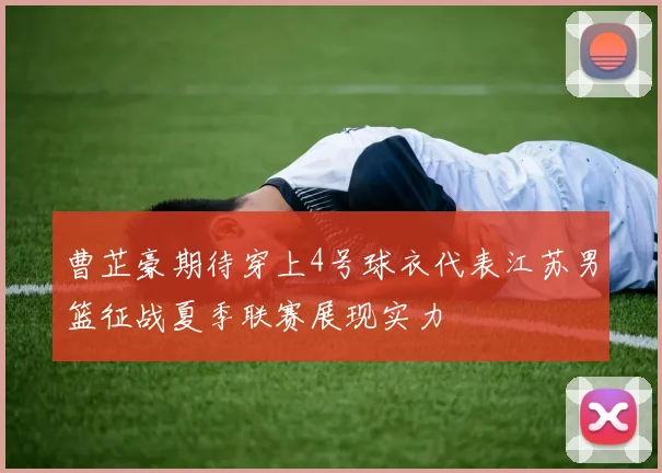 曹芷豪期待穿上4号球衣代表江苏男篮征战夏季联赛展现实力