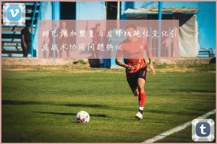 姆巴佩加盟皇马后锋线跑位变化引发战术协同问题热议