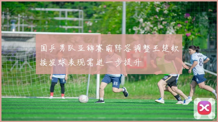 国乒男队亚锦赛前阵容调整王楚钦接发球表现需进一步提升