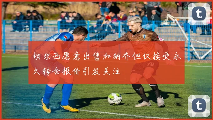 切尔西愿意出售加纳乔但仅接受永久转会报价引发关注