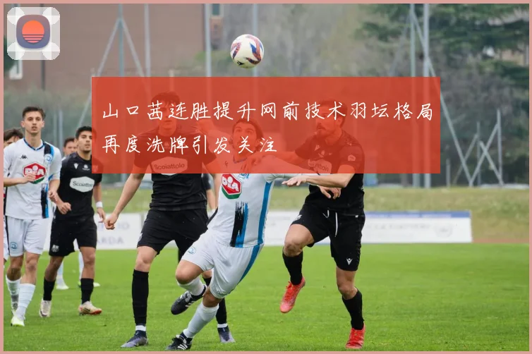 山口茜连胜提升网前技术羽坛格局再度洗牌引发关注