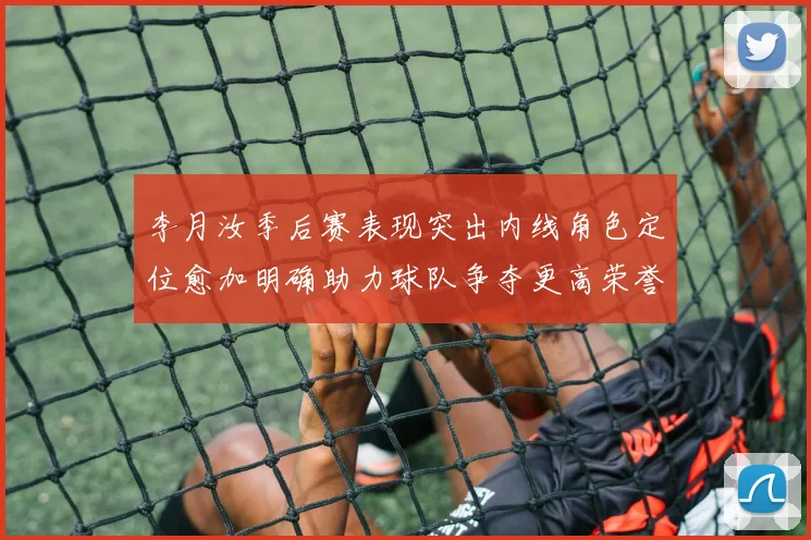 李月汝季后赛表现突出内线角色定位愈加明确助力球队争夺更高荣誉
