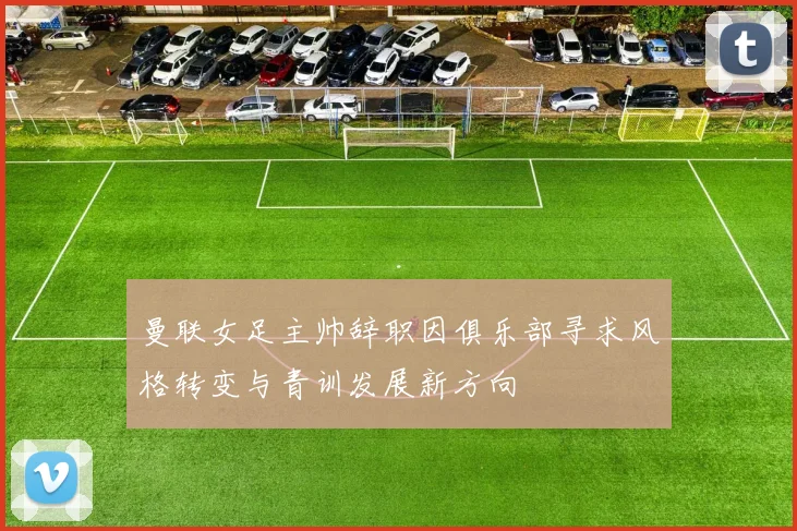 曼联女足主帅辞职因俱乐部寻求风格转变与青训发展新方向