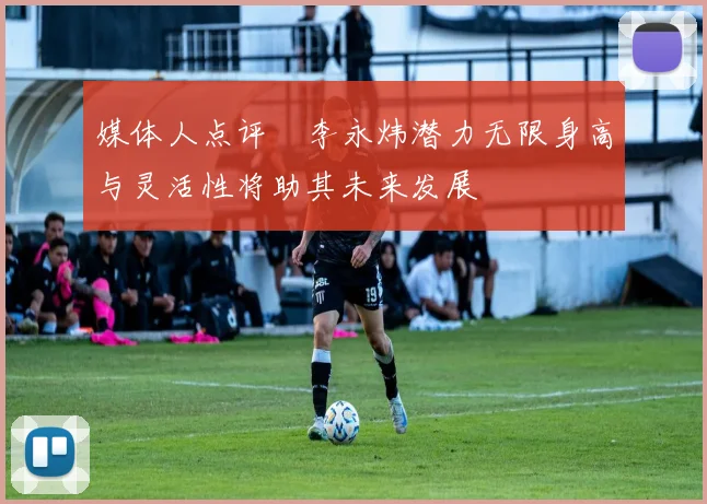 媒体人点评偰李永炜潜力无限身高与灵活性将助其未来发展