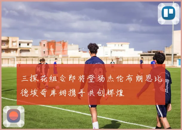 三探花组合即将登场杰伦布朗恩比德埃奇库姆携手共创辉煌