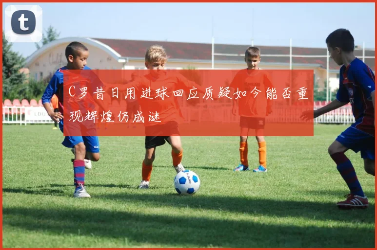 C罗昔日用进球回应质疑如今能否重现辉煌仍成谜